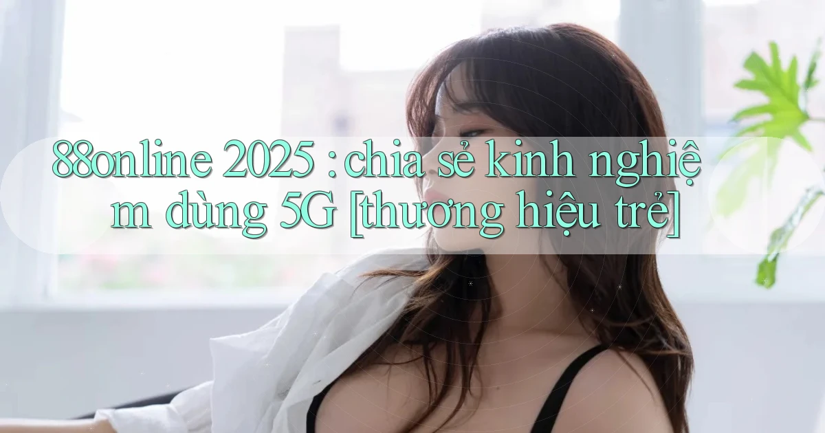 88online 2025 chia sẻ kinh nghiệm dùng 5G [thương hiệu trẻ]
