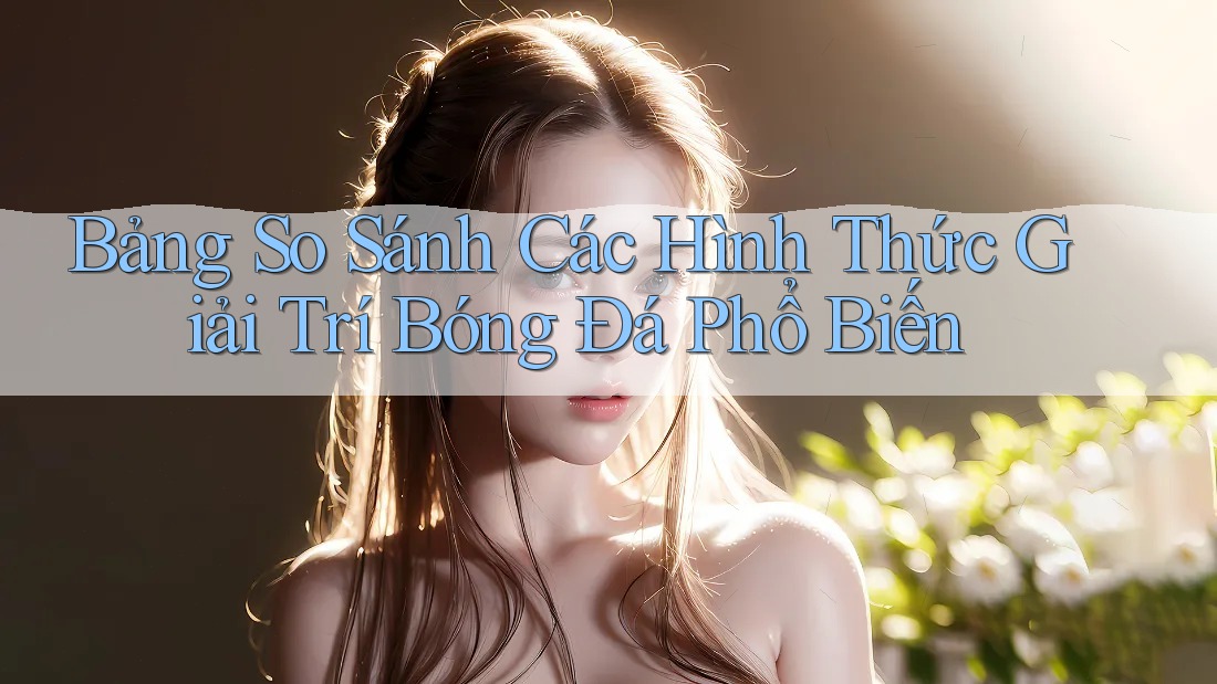 Bảng So Sánh Các Hình Thức Giải Trí Bóng Đá Phổ Biến