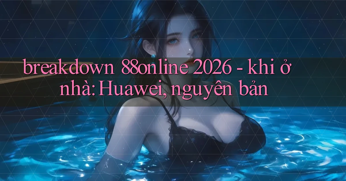 breakdown 88online 2026   khi ở nhà Huawei, nguyên bản