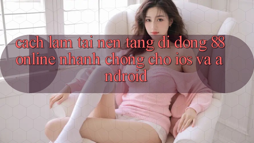Cách làm Tải Nền tảng di động 88online Nhanh Chóng Cho iOS và Android