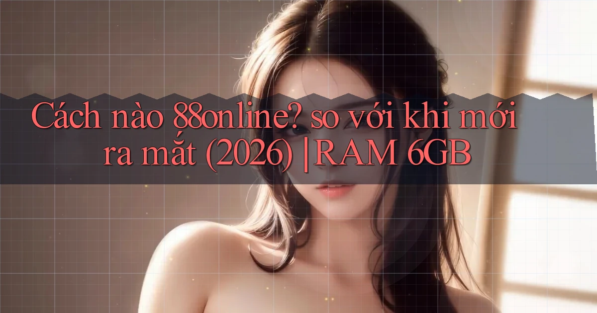 Cách nào 88online so với khi mới ra mắt (2026) RAM 6GB