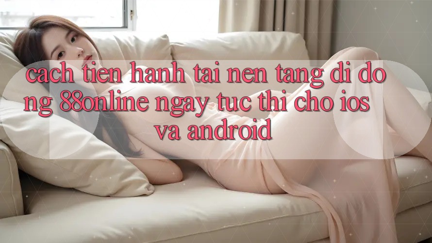 Cách tiến hành Tải Nền tảng di động 88online Ngay tức thì Cho iOS và Android
