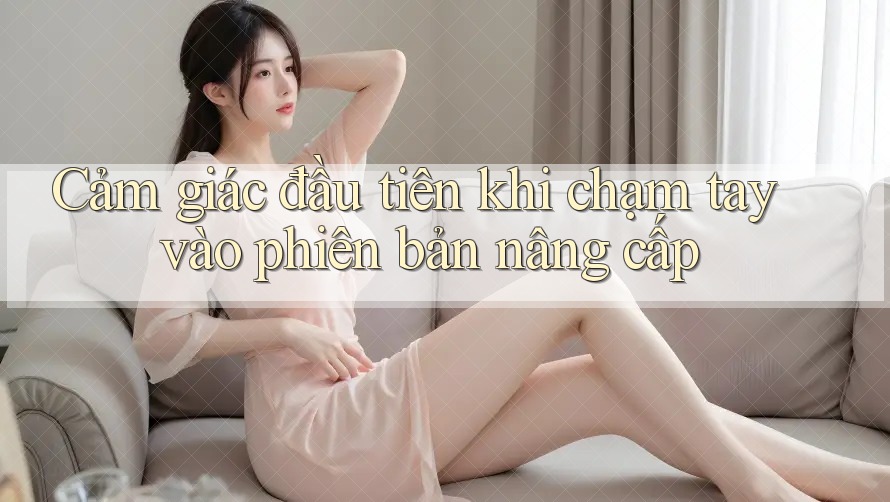 Cảm giác đầu tiên khi chạm tay vào phiên bản nâng cấp