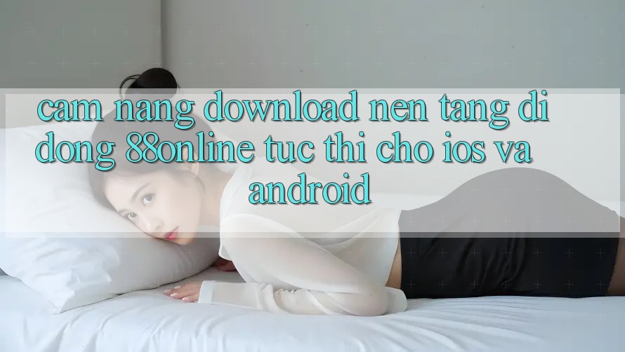 Cẩm nang Download Nền tảng di động 88online Tức thì Cho iOS và Android