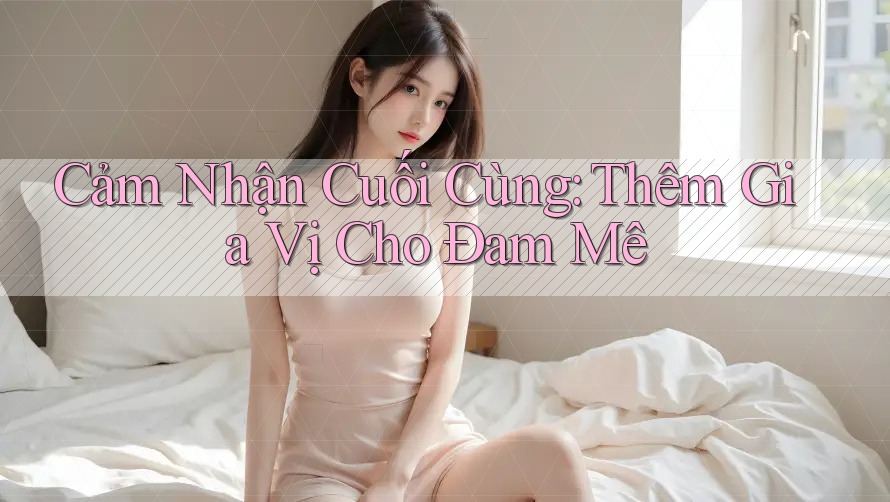 Cảm Nhận Cuối Cùng: Thêm Gia Vị Cho Đam Mê Cảm Nhận Cuối Cùng: Thêm Gia Vị Cho Đam Mê