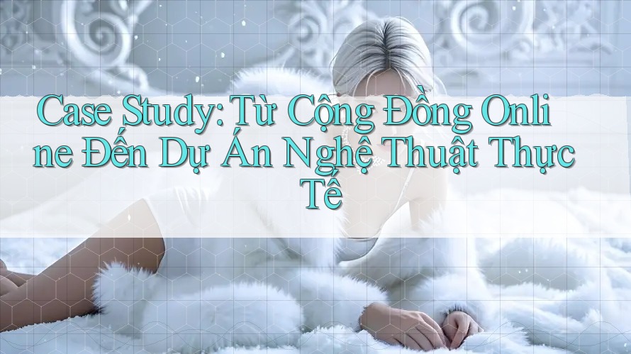 Case Study: Từ Cộng Đồng Online Đến Dự Án Nghệ Thuật Thực Tế