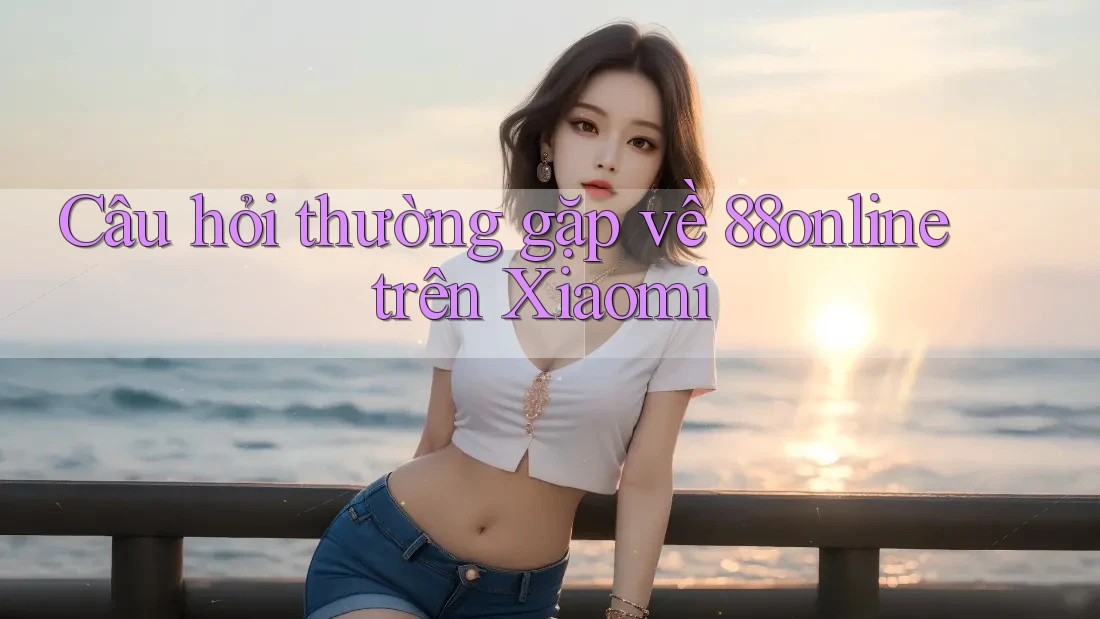 Câu hỏi thường gặp về 88online trên Xiaomi