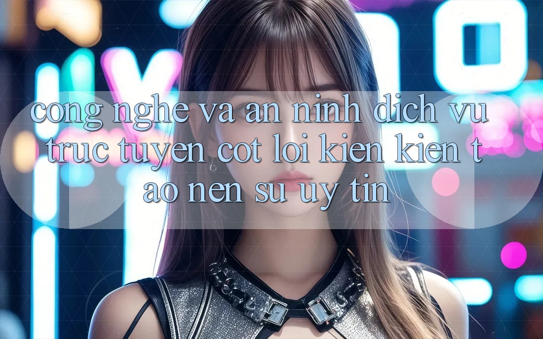 Công Nghệ Và An ninh – Dịch vụ trực tuyến Cốt Lõi Kiến kiến tạo nên Sự Uy Tín Công Nghệ Và An ninh – Dịch vụ trực tuyến Cốt Lõi Kiến kiến tạo nên Sự Uy Tín