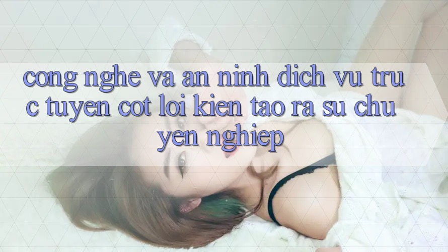 Công Nghệ Và An ninh – Dịch vụ trực tuyến Cốt Lõi Kiến tạo ra Sự Chuyên nghiệp