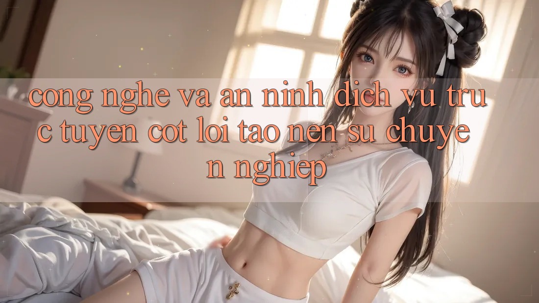 Công Nghệ Và An ninh – Dịch vụ trực tuyến Cốt Lõi Tạo nên Sự Chuyên nghiệp
