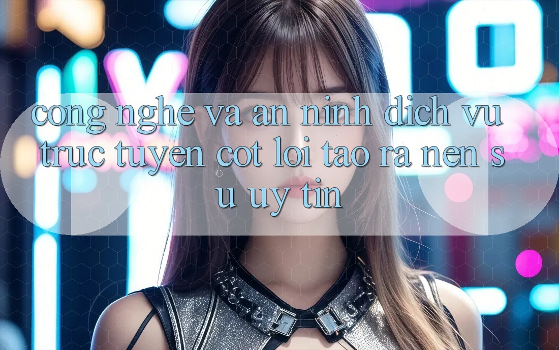 Công Nghệ Và An ninh – Dịch vụ trực tuyến Cốt Lõi Tạo ra Nên Sự Uy Tín