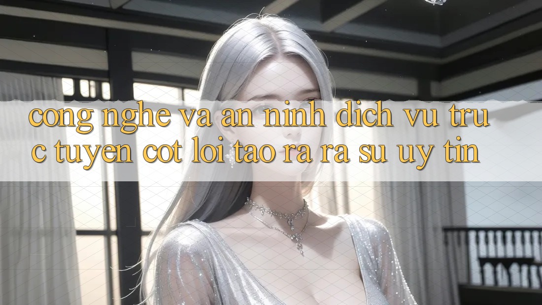 Công Nghệ Và An ninh – Dịch vụ trực tuyến Cốt Lõi Tạo ra ra Sự Uy Tín