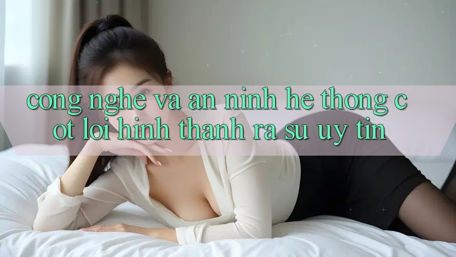 Công Nghệ Và An ninh – Hệ thống Cốt Lõi Hình thành ra Sự Uy Tín