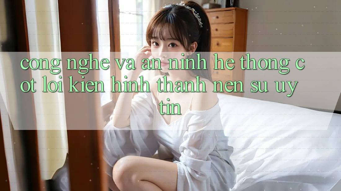 Công Nghệ Và An ninh – Hệ thống Cốt Lõi Kiến hình thành Nên Sự Uy Tín