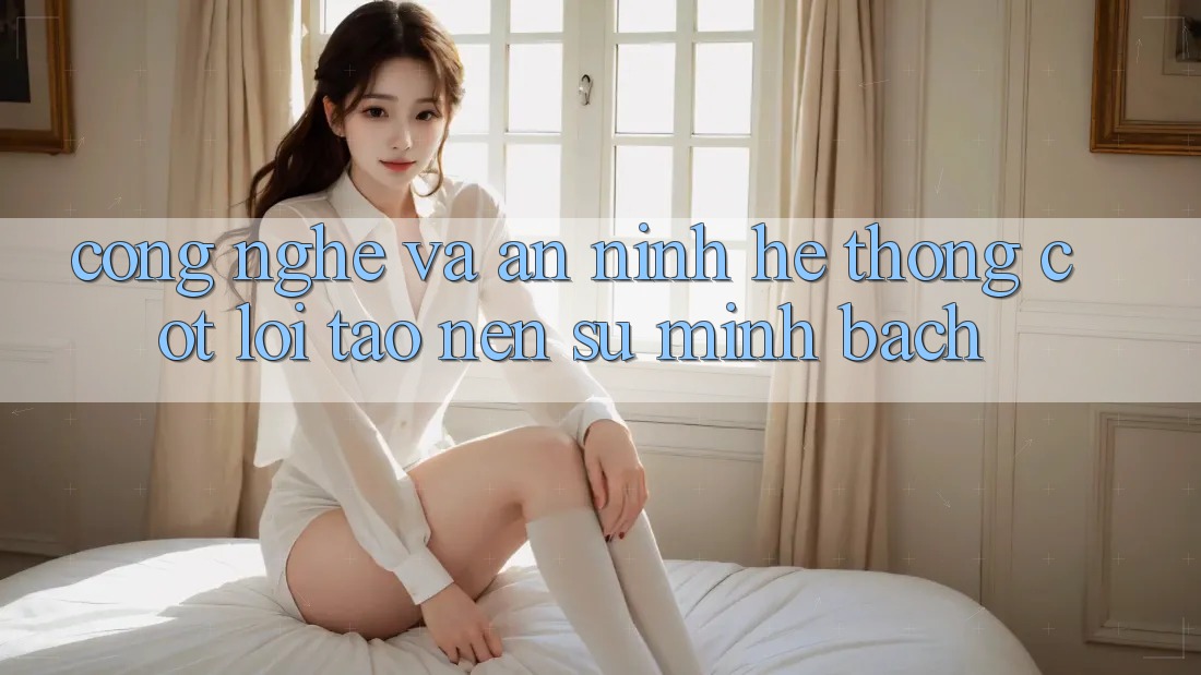 Công Nghệ Và An ninh – Hệ thống Cốt Lõi Tạo Nên Sự Minh bạch
