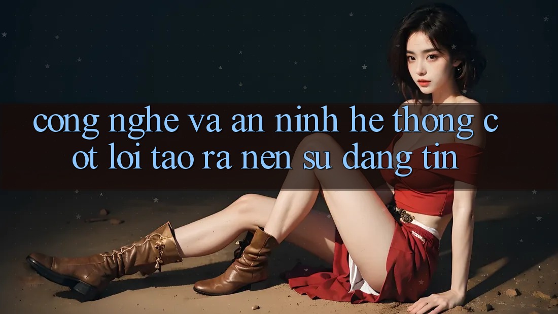 Công Nghệ Và An ninh – Hệ thống Cốt Lõi Tạo ra Nên Sự Đáng tin