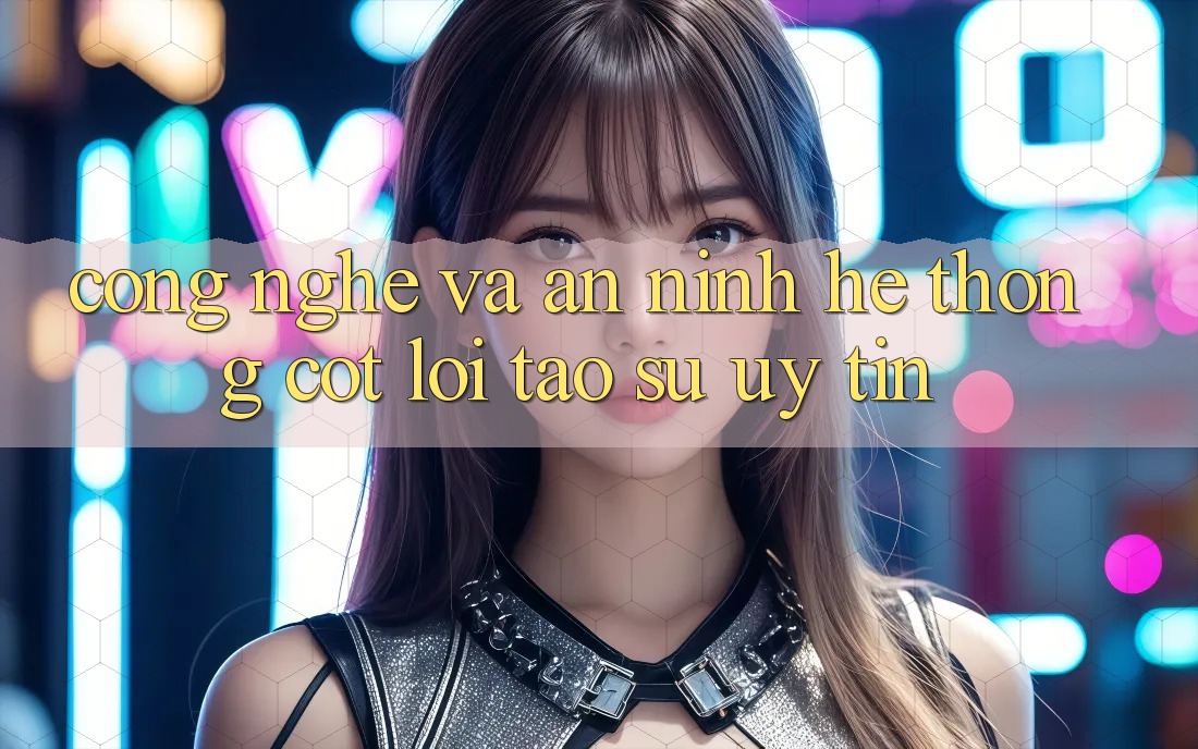 Công Nghệ Và An ninh – Hệ thống Cốt Lõi Tạo Sự Uy Tín