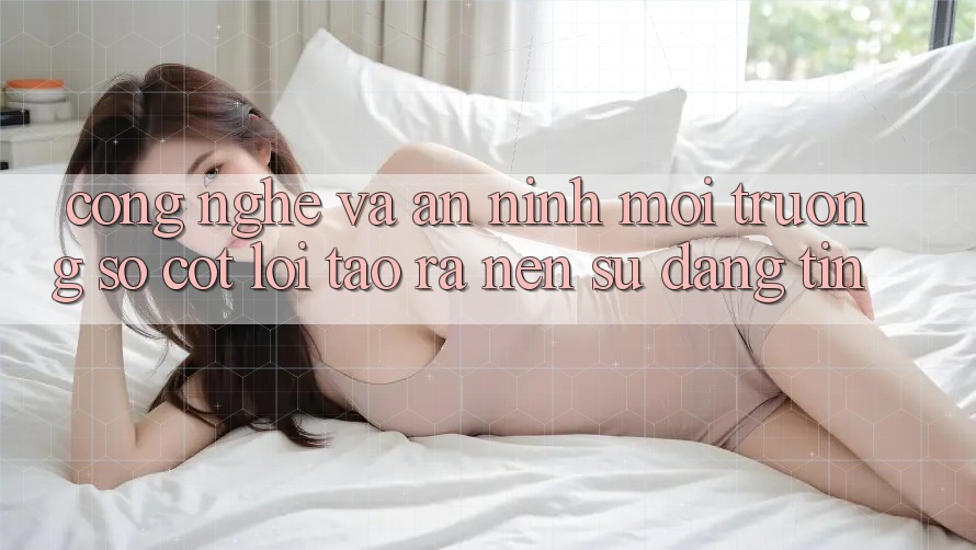 Công Nghệ Và An ninh – Môi trường số Cốt Lõi Tạo ra nên Sự Đáng tin
