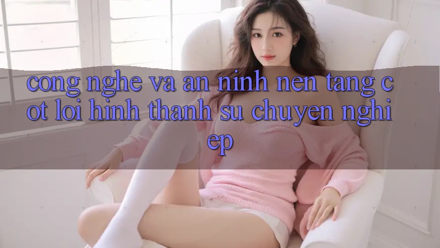 Công Nghệ Và An ninh – Nền tảng Cốt Lõi Hình thành Sự Chuyên nghiệp