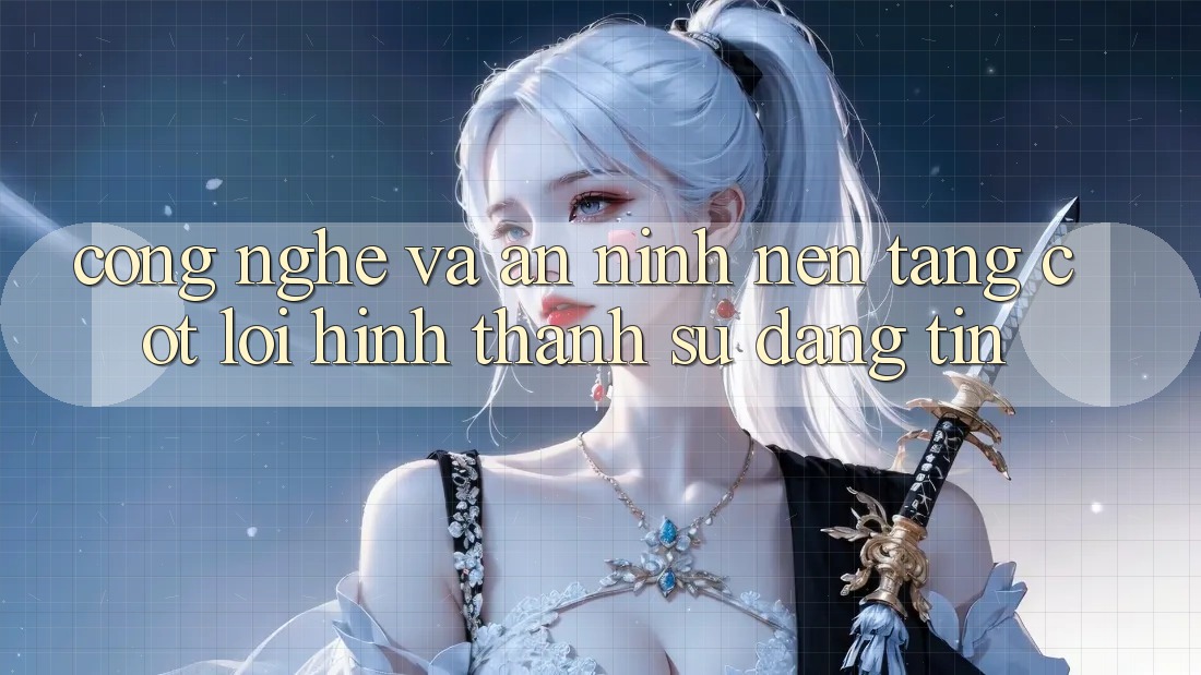 Công Nghệ Và An ninh – Nền Tảng Cốt Lõi Hình thành Sự Đáng tin