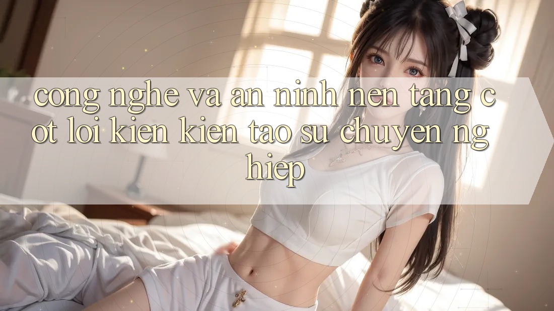Công Nghệ Và An ninh – Nền Tảng Cốt Lõi Kiến kiến tạo Sự Chuyên nghiệp