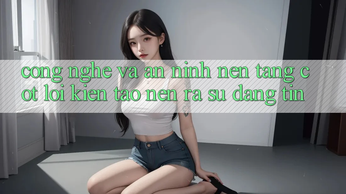 Công Nghệ Và An ninh – Nền Tảng Cốt Lõi Kiến tạo nên ra Sự Đáng tin