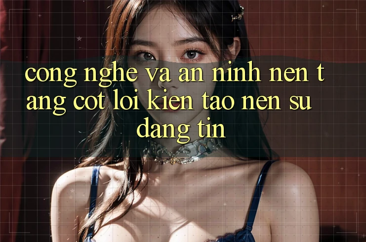 Công Nghệ Và An ninh – Nền Tảng Cốt Lõi Kiến tạo Nên Sự Đáng tin