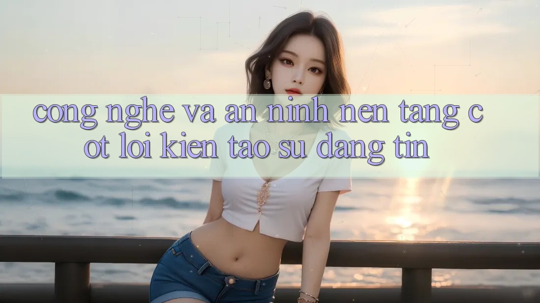 Công Nghệ Và An ninh – Nền Tảng Cốt Lõi Kiến tạo Sự Đáng tin