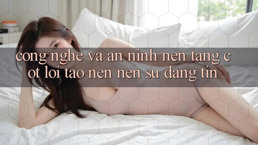 Công Nghệ Và An ninh – Nền Tảng Cốt Lõi Tạo nên Nên Sự Đáng tin