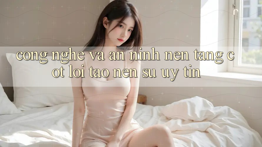 Công Nghệ Và An ninh – Nền Tảng Cốt Lõi Tạo Nên Sự Uy Tín