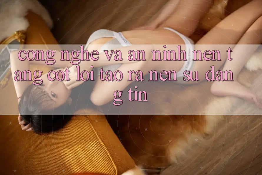 Công Nghệ Và An ninh – Nền Tảng Cốt Lõi Tạo ra Nên Sự Đáng tin