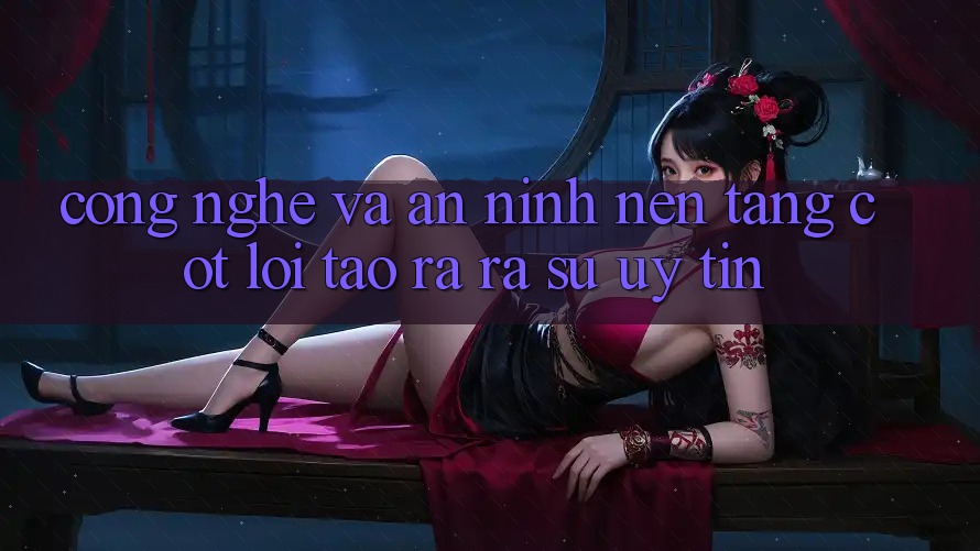 Công Nghệ Và An ninh – Nền Tảng Cốt Lõi Tạo ra ra Sự Uy Tín