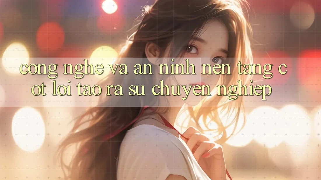 Công Nghệ Và An ninh – Nền Tảng Cốt Lõi Tạo ra Sự Chuyên nghiệp