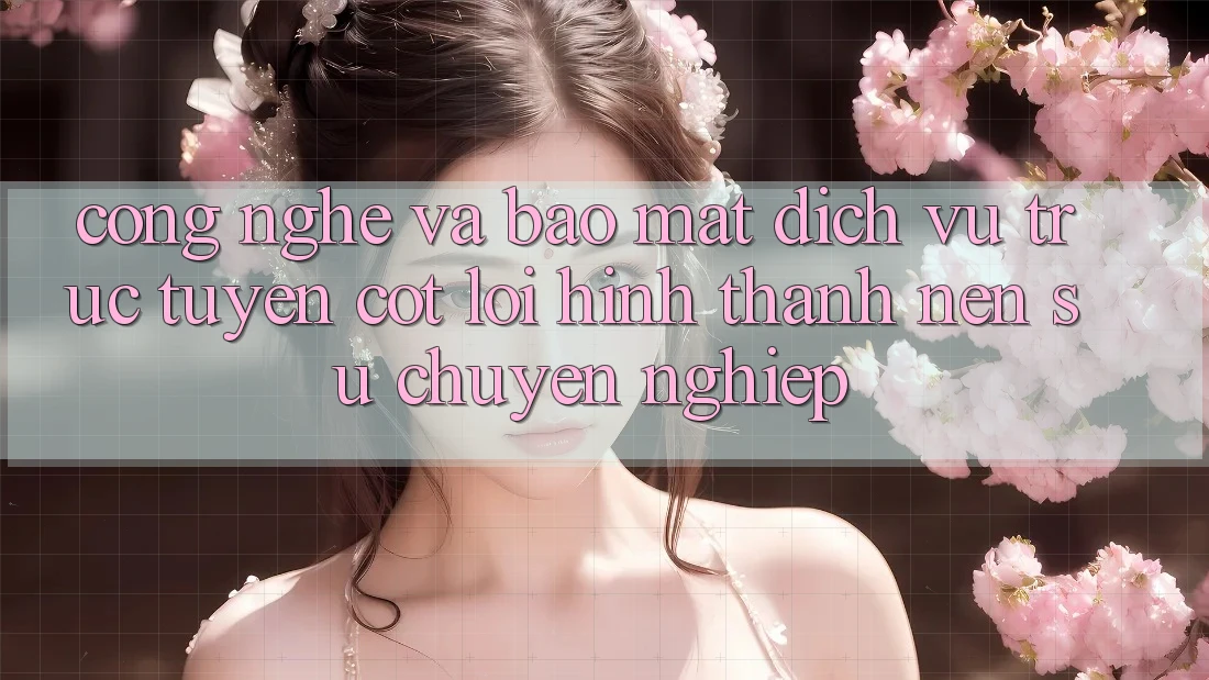 Công Nghệ Và Bảo Mật – Dịch vụ trực tuyến Cốt Lõi Hình thành Nên Sự Chuyên nghiệp