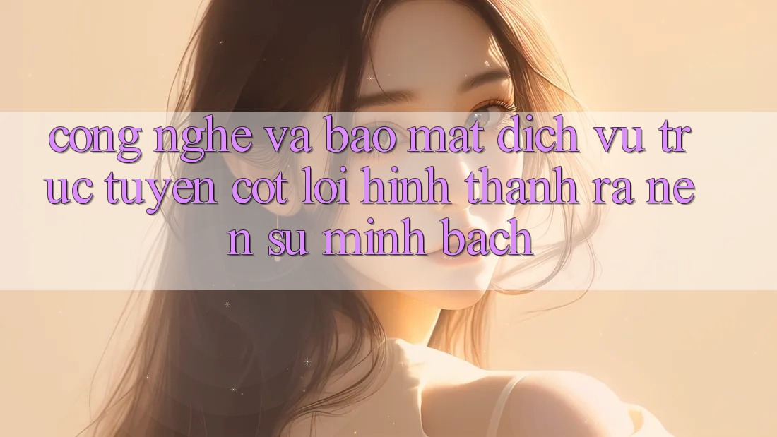 Công Nghệ Và Bảo Mật – Dịch vụ trực tuyến Cốt Lõi Hình thành ra Nên Sự Minh bạch