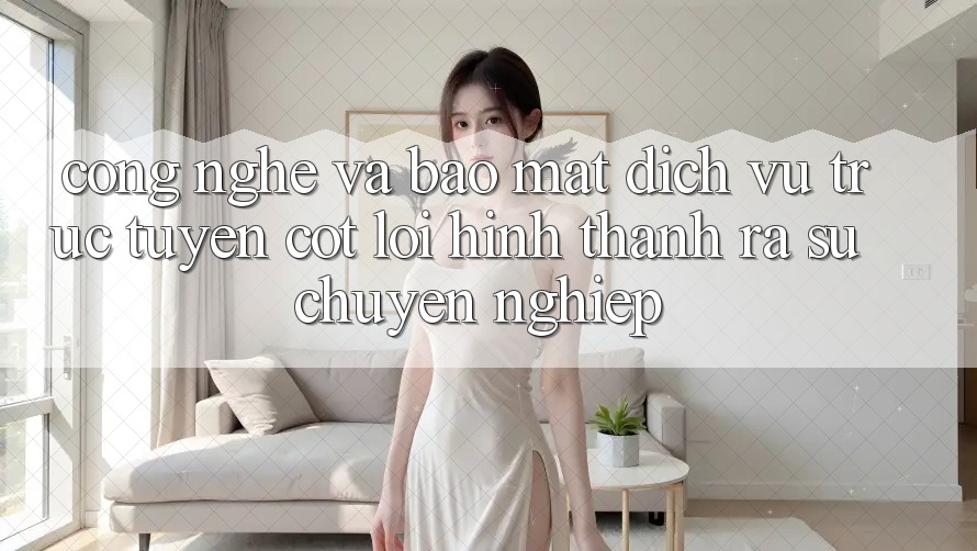 Công Nghệ Và Bảo Mật – Dịch vụ trực tuyến Cốt Lõi Hình thành ra Sự Chuyên nghiệp