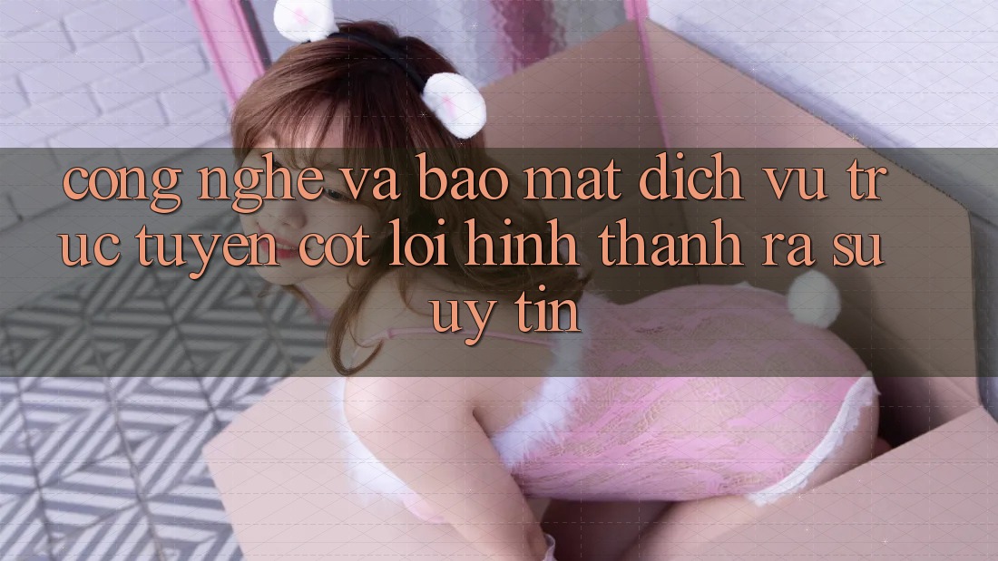 Công Nghệ Và Bảo mật – Dịch vụ trực tuyến Cốt Lõi Hình thành ra Sự Uy Tín