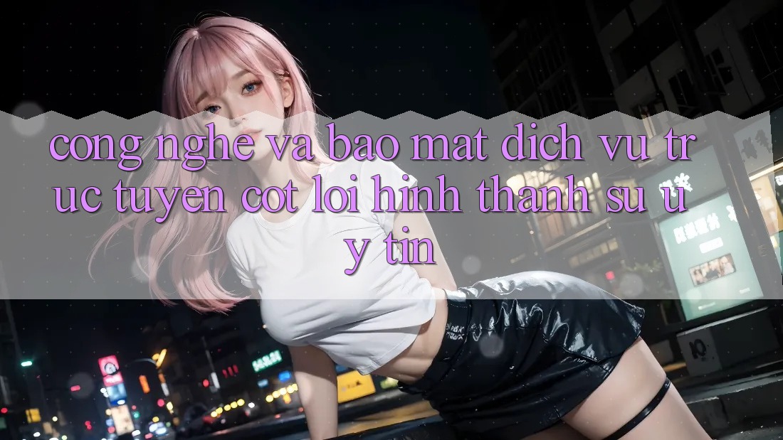 Công Nghệ Và Bảo Mật – Dịch vụ trực tuyến Cốt Lõi Hình thành Sự Uy Tín