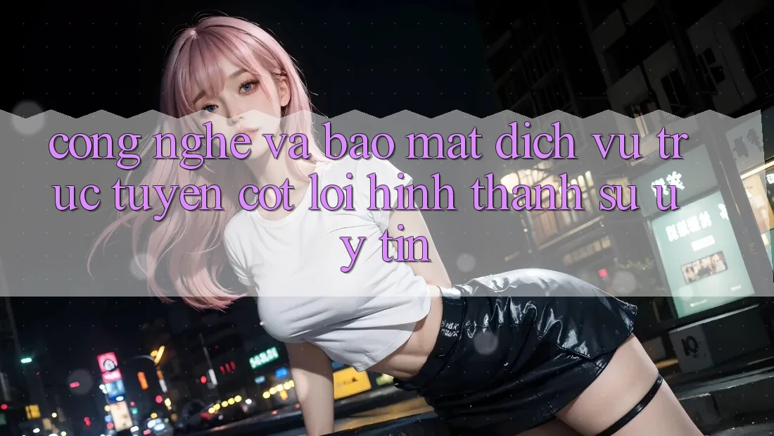 Công Nghệ Và Bảo Mật – Dịch vụ trực tuyến Cốt Lõi Hình thành Sự Uy Tín