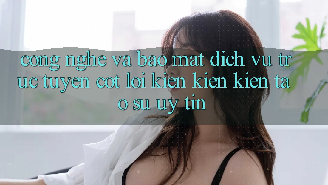 Công Nghệ Và Bảo Mật – Dịch vụ trực tuyến Cốt Lõi Kiến kiến kiến tạo Sự Uy Tín