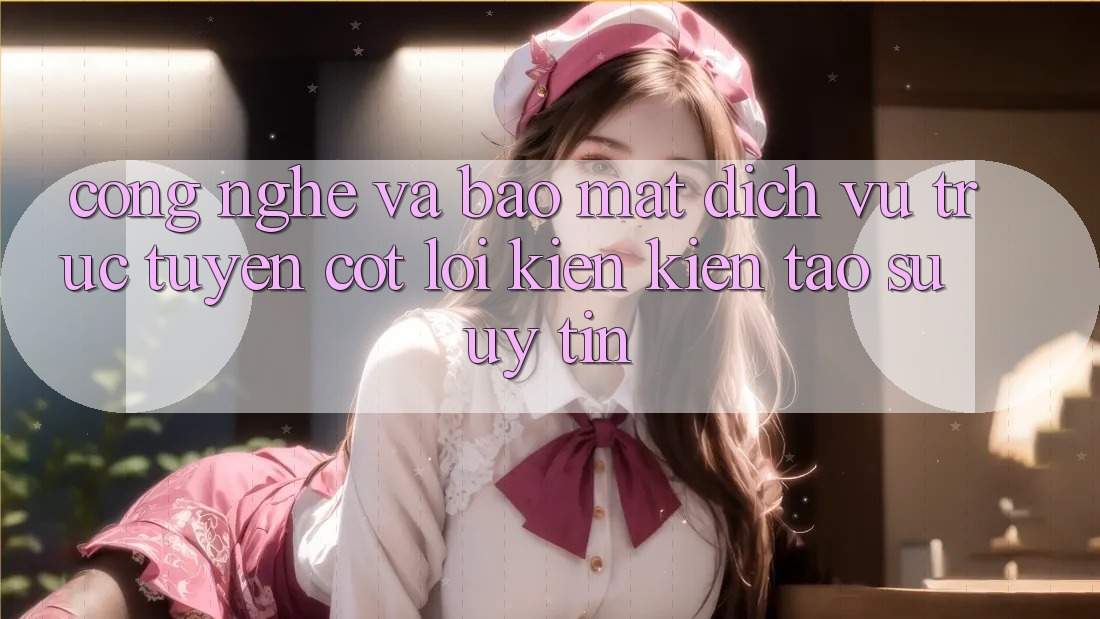 Công Nghệ Và Bảo Mật – Dịch vụ trực tuyến Cốt Lõi Kiến kiến tạo Sự Uy tín