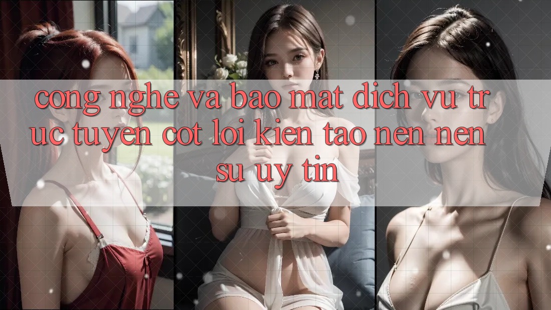 Công Nghệ Và Bảo Mật – Dịch vụ trực tuyến Cốt Lõi Kiến tạo nên nên Sự Uy Tín