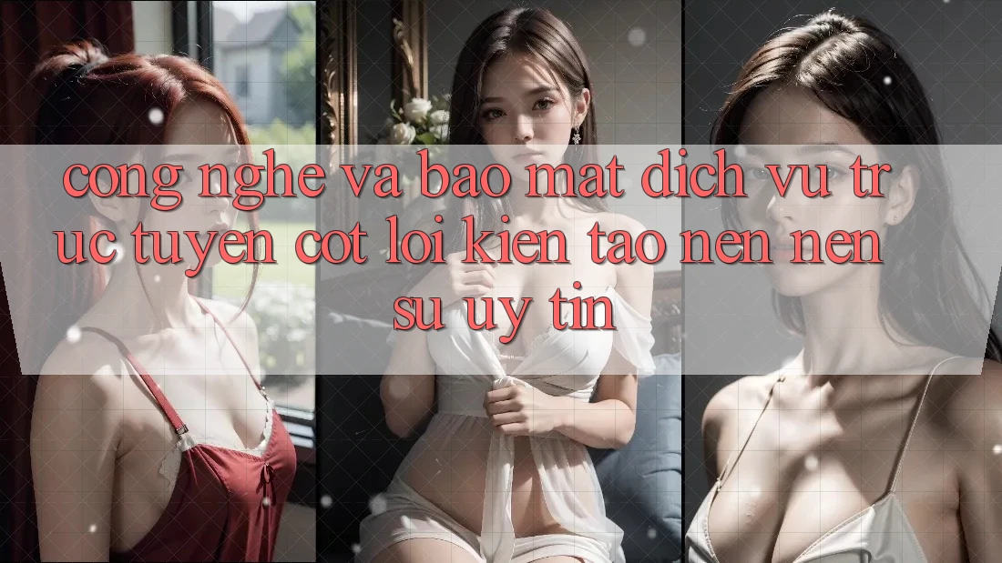 Công Nghệ Và Bảo Mật – Dịch vụ trực tuyến Cốt Lõi Kiến tạo nên Nên Sự Uy Tín