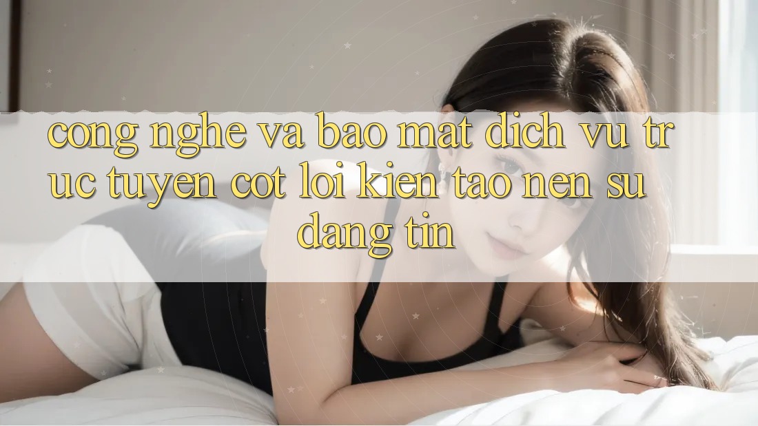 Công Nghệ Và Bảo Mật – Dịch vụ trực tuyến Cốt Lõi Kiến tạo nên Sự Đáng tin