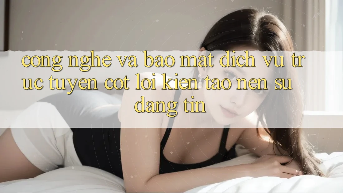 Công Nghệ Và Bảo Mật – Dịch vụ trực tuyến Cốt Lõi Kiến tạo Nên Sự Đáng tin