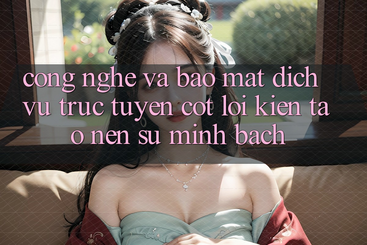 Công Nghệ Và Bảo Mật – Dịch vụ trực tuyến Cốt Lõi Kiến tạo Nên Sự Minh bạch