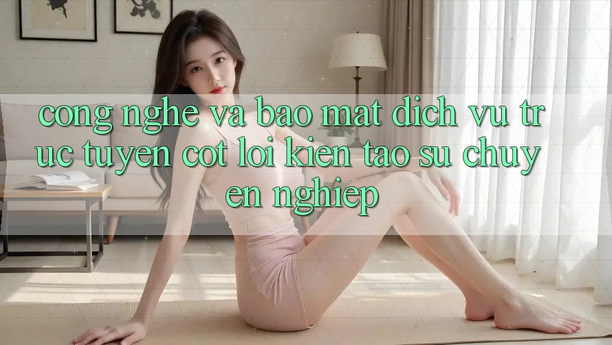 Công Nghệ Và Bảo Mật – Dịch vụ trực tuyến Cốt Lõi Kiến tạo Sự Chuyên nghiệp