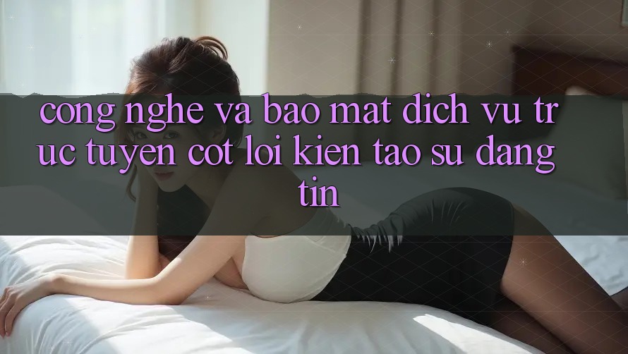 Công Nghệ Và Bảo Mật – Dịch vụ trực tuyến Cốt Lõi Kiến tạo Sự Đáng tin Công Nghệ Và Bảo Mật – Dịch vụ trực tuyến Cốt Lõi Kiến tạo Sự Đáng tin