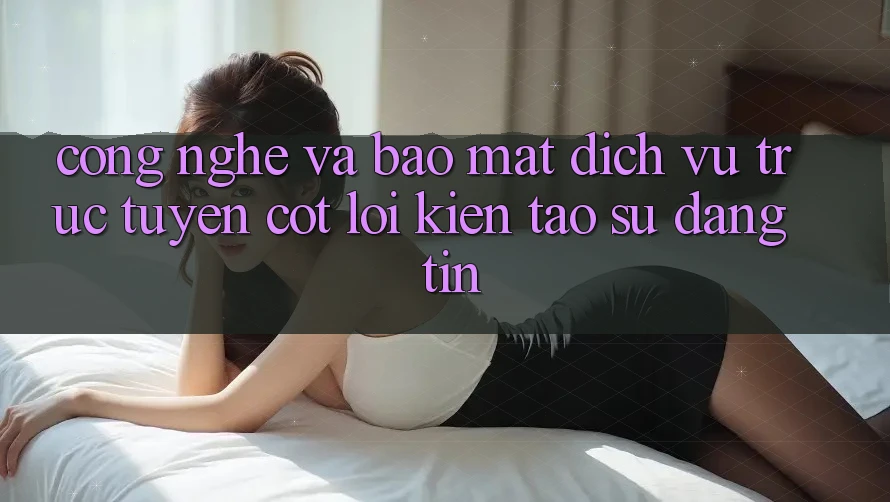 Công Nghệ Và Bảo Mật – Dịch vụ trực tuyến Cốt Lõi Kiến tạo Sự Đáng tin