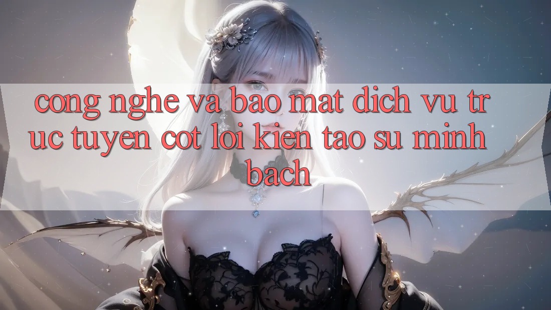 Công Nghệ Và Bảo Mật – Dịch vụ trực tuyến Cốt Lõi Kiến tạo Sự Minh bạch